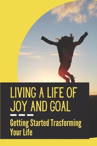 Living A Life Of Joy And Goal: Getting Started Trasforming Your Life: Life Of Happiness And Success