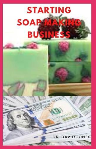 Starting Soap Making Business: Step By Step Guide To Starting Up A Soap Making Business For Maximum Profit