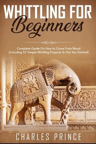 Whittling For Beginners: Complete Guide On How to Carve From Wood (Including 52 Simple Whittling Projects To Get You Started)