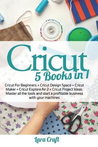 Cricut: 5 Books in 1: Cricut For Beginners + Cricut Design Space + Cricut Maker + Cricut Explore Air 2 + Cricut Project Ideas. Master all the tools and start a profitable business with your machines