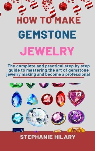 How To Make Gemstone Jewelry: The Complete And Practical Step By Step Guide To Mastering The Art Of Gemstone Jewelry Making And Become A Professional