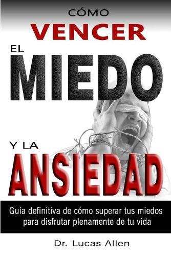 Como Vencer El Miedo Y La Ansiedad: Guia definitiva de como superar tus miedos y tu angustia para disfrutar plenamente de tu vida -