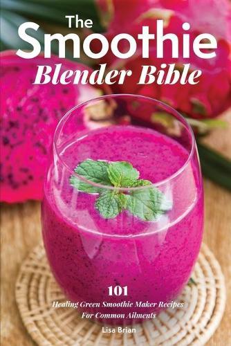 The Smoothie Blender Bible: 101 Healing Green Smoothie Maker Recipes For Common Ailments