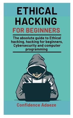 Ethical Hacking For Beginners: The Absolute Guide To Ethical Hacking, Hacking For Beginners, Cybersecurity And Computer Programming