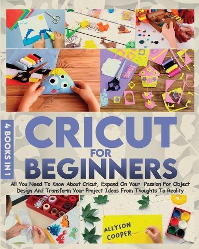 Cricut For Beginners: 4 books in 1: All You Need To Know About Cricut, Expand On Your Passion For Object Design And Transform Your Project Ideas From Thoughts To Reality