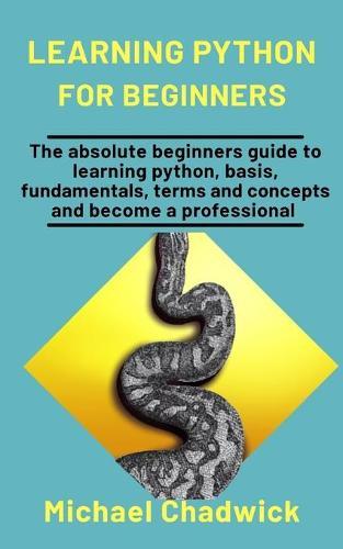 Learning Python For Beginners: The Absolute Beginners Guide To Learning Python, Basis, Fundamentals, Terms, And Concepts And Become A Professional
