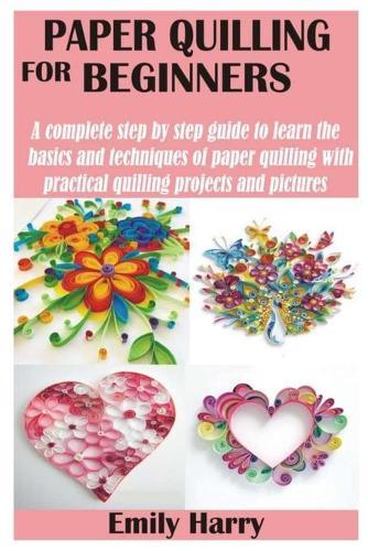 Paper Quilling for Beginners: A complete step by step guide to learn the basics and techniques of paper quilling with practical quilling projects and pictures
