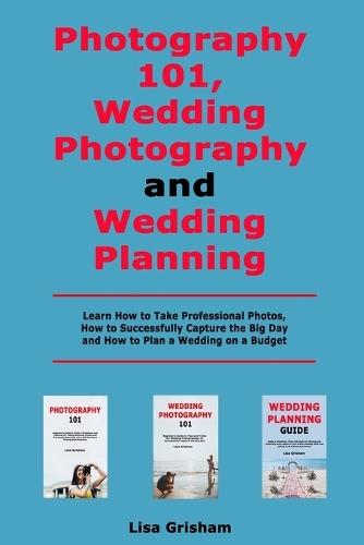 Photography 101, Wedding Photography and Wedding Planning: Learn How to Take Professional Photos, How to Successfully Capture the Big Day and How to Plan a Wedding on a Budget