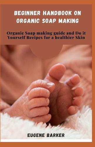 Beginner Handbook on Organic Soap Making: Organic Soap making Guide and do it Yourself Recipes for a Healthier Skin