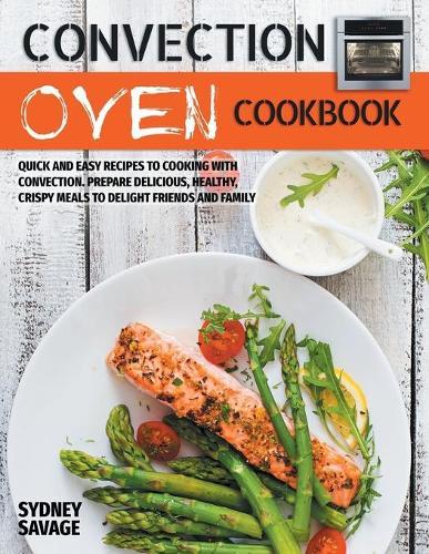 Convection Oven Cookbook: Quick and Easy Recipes to Cooking with Convection. Prepare Delicious, Healthy, Crispy Meals to Delight Friends and Family