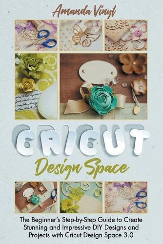Cricut Design Space: The Beginner's Step-by-Step Guide to Create Stunning and Impressive DIY Designs and Projects with Cricut Design Space 3.0