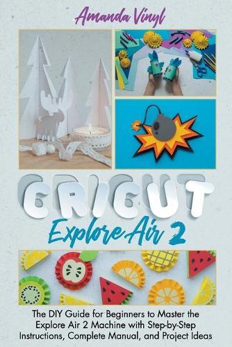 Cricut Explore Air 2: The DIY Guide for Beginners to Master the Explore Air 2 Machine with Step-by-Step Instructions, Complete Manual, and Project Ideas