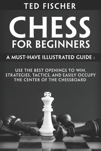 Chess for Beginners: A Must-Have Illustrated Guide: Use the Best Openings to Win, Strategies, Tactics, and Easily Occupy the Center of the Chessboard