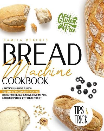 Bread Machine Cookbook: A Practical Beginner's Guide To 300 Easy-To-Follow and Gluten-Free Recipes for Delicious Homemade Bread and More. Including Tips for a Better Final Product