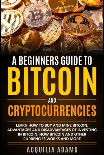 A Beginners Guide To Bitcoin and Cryptocurrencies: Learn How To Buy And Mine Bitcoin, Advantages and Disadvantages of Investing in Bitcoin, How Bitcoin and Other Currencies Works And More