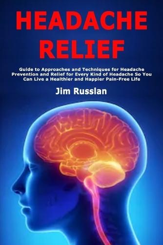 Headache Relief: Guide to Approaches and Techniques for Headache Prevention and Relief for Every Kind of Headache So You Can Live a Healthier and Happier Pain-Free Life