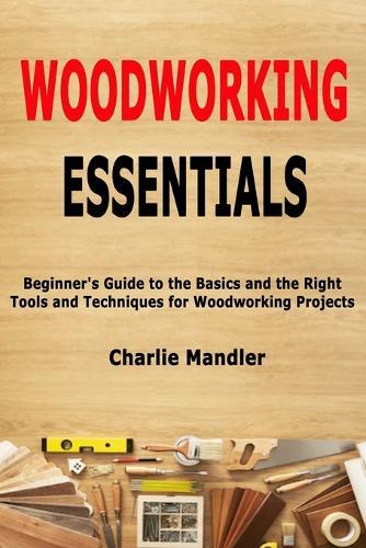 Woodworking Essentials: Beginner's Guide to the Basics and the Right Tools and Techniques for Woodworking Projects