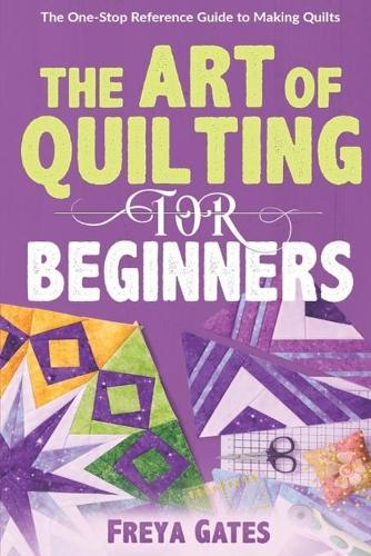 The Art of Quilting for Beginners: The One-Stop Reference Guide to Making Quilts