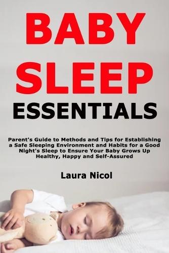 Baby Sleep Essentials: Parent's Guide to Methods and Tips for Establishing a Safe Sleeping Environment and Habits for a Good Night's Sleep to Ensure Your Baby Grows Up Healthy, Happy and Self-Assured