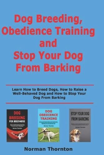 Dog Breeding, Obedience Training and Stopping Your Dog From Barking: Learn How to Breed Dogs, How to Raise a Well-Behaved Dog and How to Stop Your Dog From Barking