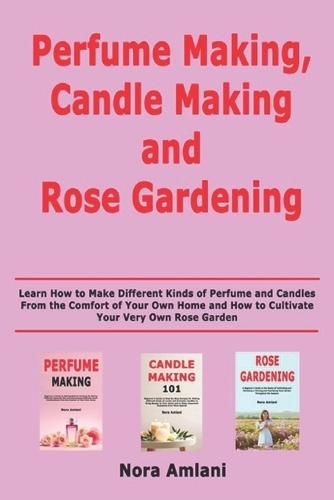 Perfume Making, Candle Making and Rose Gardening: Learn How to Make Different Kinds of Perfume and Candles From the Comfort of Your Own Home and How to Cultivate Your Very Own Rose Garden