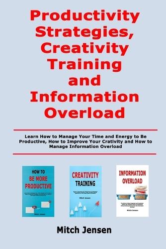 Productivity Strategies, Creativity Training and Information Overload: Learn How to Manage Your Time and Energy to Be Productive, How to Improve Your Crativity and How to Manage Information Overload