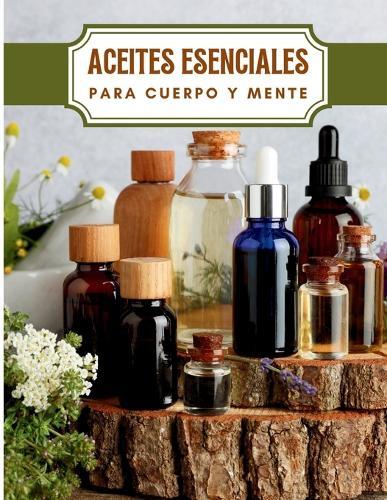 Aceites Esenciales para Cuerpo y Mente: Conoce los Principales Aceites Esenciales sus Efectos Beneficiosos en tu Cuerpo y Mente y como Usarlos Correctamente