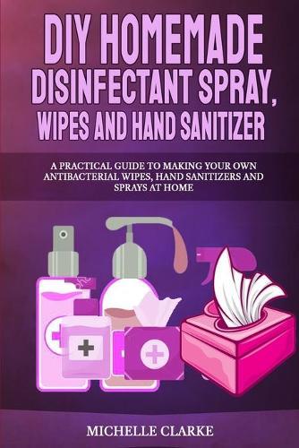 DIY Homemade Disinfectant Spray, Wipes and Hand Sanitizers: A Practical Guide to Making Your Own Antibacterial Wipes, Hand Sanitizers and Sprays at Home