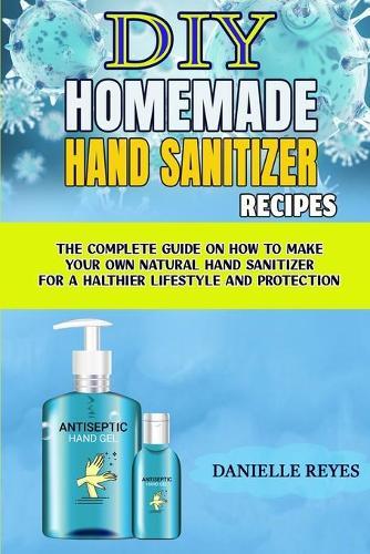DIY Homemade Hand Sanitizer Recipes: The Complete Guide on How to Make Your Own Natural Hand Sanitizers for a Healthier Lifestyle and Protection