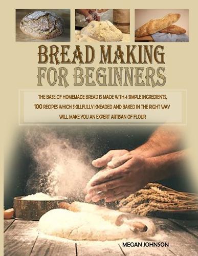 Bread Making for Beginners 2020: The base of homemade bread is made with 4 simple ingredients. 100 recipes which skillfully kneaded and baked in the right way will make you an expert