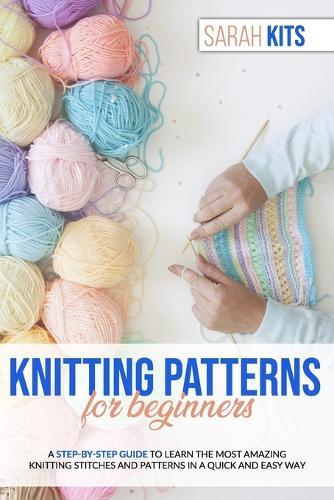 Knitting Patterns for Beginners: A Step-By-Step Guide to Learn the Most Amazing Knitting Stitches and Patterns in a Quick and Easy Way