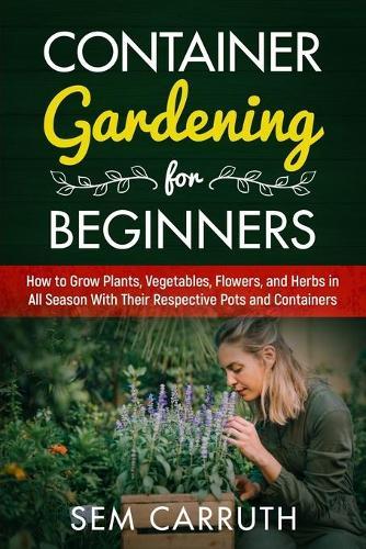 Container Gardening for Beginners: How to Grow Plants, Vegetables, Flowers and Herbs in all Seasons With Their Respective Pots and Containers