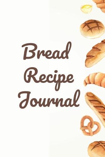 Bread Recipe Journal: Create your Own Homemade Bread Bible - Baking Journal
