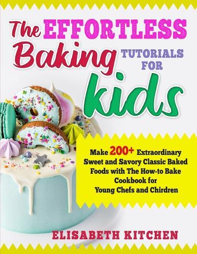 The Effortless Baking Tutorials for Kids: Make 200+ Extraordinary Sweet and Savory Classic Baked Foods with The How-to Bake Cookbook for Young Chefs and Chirdren
