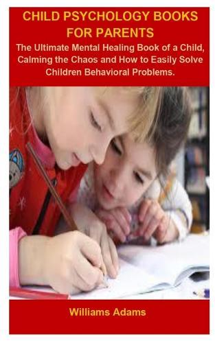 Child Psychology Books For Parents: Child Psychology Books For Parents: The Ultimate Mental Healing Book Of A Children, Calming The Chaos And How To Easily Solve Children Behavioral Problems.