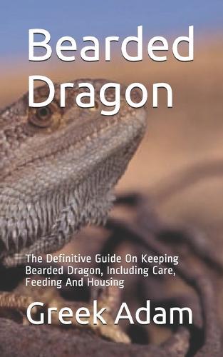 Bearded Dragon: The Definitive Guide On Keeping Bearded Dragon, Including Care, Feeding And Housing