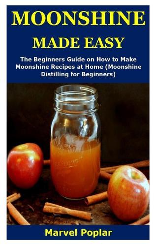 Moonshine Made Easy: The Beginners Guide on How to Make Moonshine Recipes at Home (Moonshine Distilling for Beginners)