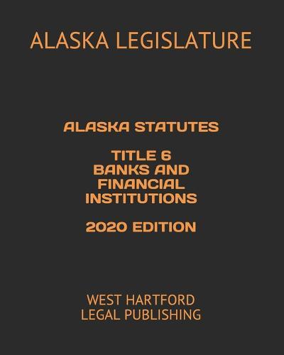 Alaska Statutes Title 6 Banks and Financial Institutions 2020 Edition: West Hartford Legal Publishing