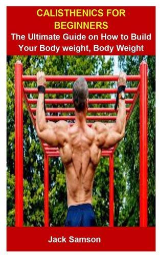 Calisthenics For Beginners: Calisthenics For Beginners: The Ultimate Guide On How To Build Your Body weight, Body Weight Exercise
