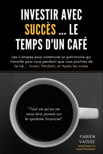 Investir avec succ�s ... le temps d'un caf�: Les 4 �tapes pour construire un patrimoine qui travaille pour vous pendant que vous profitez de la vie ... Avant, Pendant, et Apr�s les crises