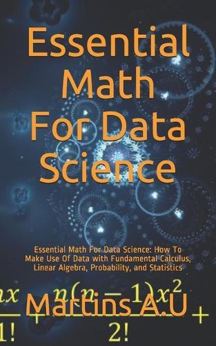 Essential Math For Data Science: Essential Math For Data Science: How To Make Use Of Data with Fundamental Calculus, Linear Algebra, Probability, and Statistics