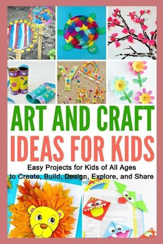 Art and Craft Ideas for Kids: Easy Projects for Kids of All Ages to Create, Build, Design, Explore, and Share