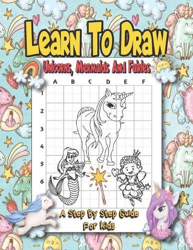 Learn To Draw Unicorns, Mermaids And Fairies - A Step By Step Guide For Kids: Easy And Fun Unicorn And Magical Creatures Drawing Activity Book For Kids - How To Draw Book With Over 30 Illustrations.