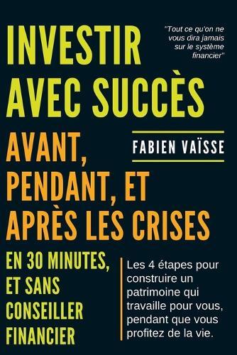 Investir avec succ�s, avant, pendant, et apr�s les crises ... en 30 minutes et sans conseiller financier: Les 4 �tapes pour construire un patrimoine qui travaille pour vous ...