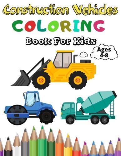 Construction Vehicles Coloring Book For Kids: A Fun Coloring Activity Book For Kids Ages 4-8 Boys and Girls Filled With Big Trucks, Cranes, Tractors, Diggers and Dumpers