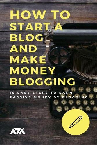 How to Start a Blog and Make Money Blogging: 10 Easy Steps to Earn Passive Money by Blogging the Right Way and to Build Business around it