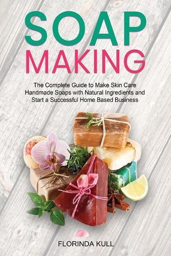 Soap Making: The Complete Guide to Make Skin Care Handmade Soap with Natural Ingredients and Start a Successful Home Based Business