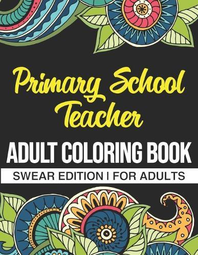 Primary School Teacher Adult Coloring Book: Swear Edition: A Funny Adult Coloring Book Thank You Gift For Primary School Teachers