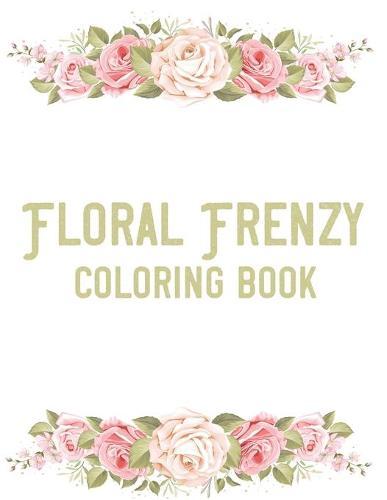 Floral Frenzy Coloring Book: Stress Relieving Coloring Pages For Adults, Relaxing Flower Illustrations And Designs To Color