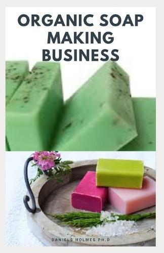 Organic Soap Making Business: Step By Step Guide On How to Make Soap from Scratch Using Essential Oils, Herbs, and Other Natural Additives